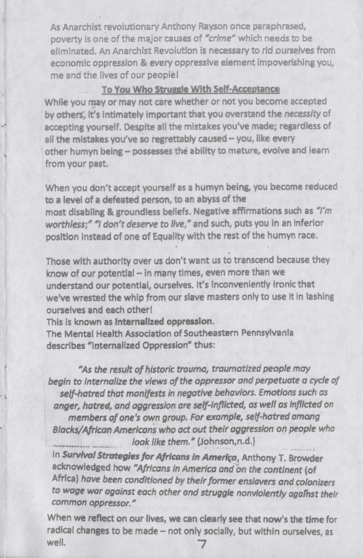  

As Anarchist revolutionary Anthony Rayson once paraphrased,
poverty is one of the major causes of “crime” which needs to be
eliminated. An Anarchist Revolution is necessary to rid ourselves from
economic oppression & every oppressive element impoverishing you,
me and the lives of our peoplé!
‘To You Who Struggle With Self-Acceptance
While you may or may not care whether or not you become accepted
by others; it's intimately important that you overstand the necessity of
accepting yourself. Despite all the mistakes you've made; regardless of
ail the mistakes you've so regrettably caused — you, like every
‘other humyn being ~ possesses the ability to mature, evolve and learn
from your past.

When you don't accept yourself as a humyn being, you become reduced
toa level of a defeated person, to an abyss of the

most disabling & groundless beliefs. Negative affirmations such as “I’m
worthless;” “I don’t deserve to live,” and such, puts you in an inferior
position instead of one of Equality with the rest of the humyn race.

Those with authority over us don’t want us to transcend because they
know of our potential - in many times, even more than we
understand our potential, ourselves. it’s inconveniently ironic that
we've wrested the whip from our slave masters only to use it in lashing
ourselves and each other!

This is known as internalized oppression.

‘The Mental Health Association of Southeastern Pennsylvania
describes “internalized Oppression” thus:

“As the result of historic trauma, traumatized people may
begin to internalize the views of the oppressor and perpetuate a cycle of
self-hatred that manifests in negative behaviors. Emotions such as
‘anger, hatred, and aggression are self-inflicted, as well as inflicted on
members of one's own group. For example, self-hatred amang
Blacks/African Americans who act out their aggression on people who

__.... look like them.* (Johnson,n.d.)
In Survival Strategies for Africans in America, Anthony T. Browder
acknowledged how “Africans in America and on the continent (of
Africa) have been conditioned by their former ensiavers and colonizers
to wage war against each other and struggle nonviolently agafhst their
‘common oppressor.”
When we reflect on our lives, we can clearly see that now's the time for
pas changes to be made — not only socially, but within ourselves, as
well. 7.

 
